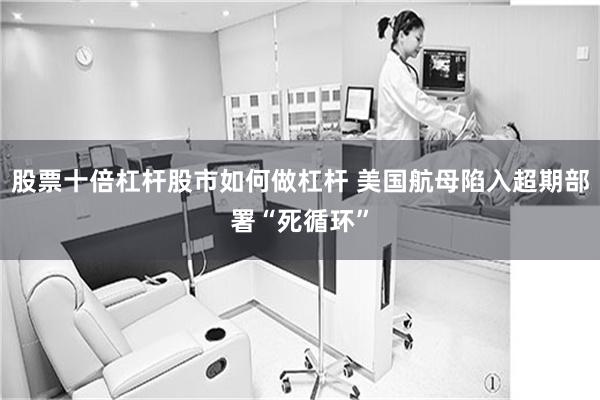 股票十倍杠杆股市如何做杠杆 美国航母陷入超期部署“死循环”