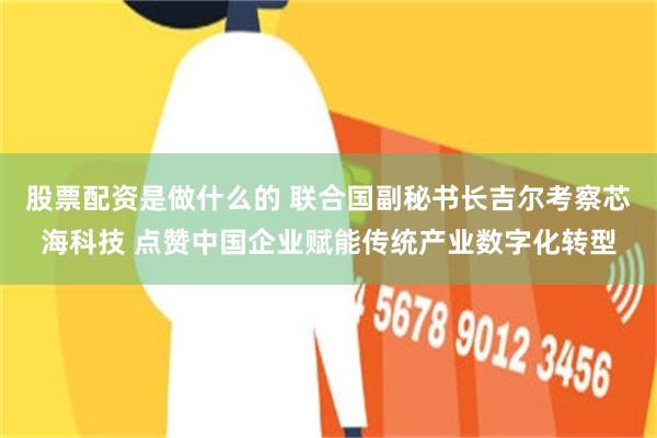 股票配资是做什么的 联合国副秘书长吉尔考察芯海科技 点赞中国企业赋能传统产业数字化转型