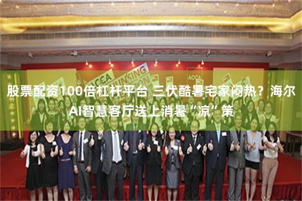 股票配资100倍杠杆平台 三伏酷暑宅家闷热？海尔AI智慧客厅送上消暑“凉”策