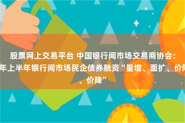股票网上交易平台 中国银行间市场交易商协会：今年上半年银行间市场民企债券融资“量增、面扩、价降”