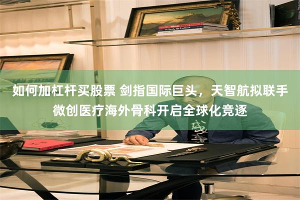 如何加杠杆买股票 剑指国际巨头，天智航拟联手微创医疗海外骨科开启全球化竞逐