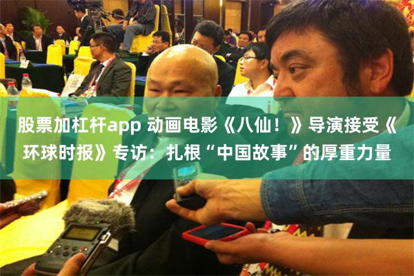 股票加杠杆app 动画电影《八仙！》导演接受《环球时报》专访：扎根“中国故事”的厚重力量