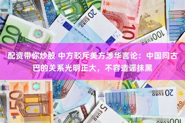 配资带你炒股 中方驳斥美方涉华言论：中国同古巴的关系光明正大，不容造谣抹黑