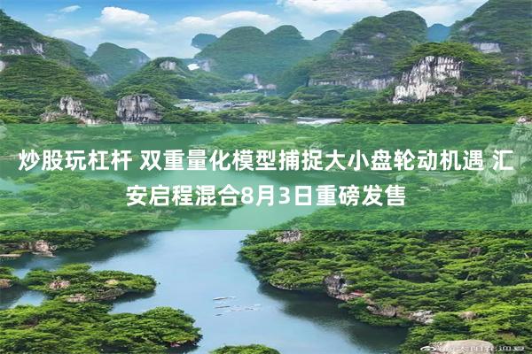 炒股玩杠杆 双重量化模型捕捉大小盘轮动机遇 汇安启程混合8月3日重磅发售
