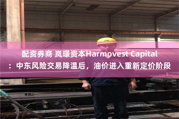 配资券商 岚璟资本Harmovest Capital：中东风险交易降温后，油价进入重新定价阶段