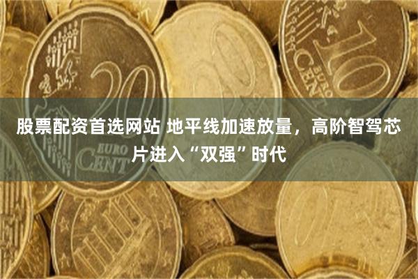 股票配资首选网站 地平线加速放量,高阶智驾芯片进入“双强”时代