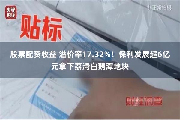 股票配资收益 溢价率17.32%！保利发展超6亿元拿下荔湾白鹅潭地块