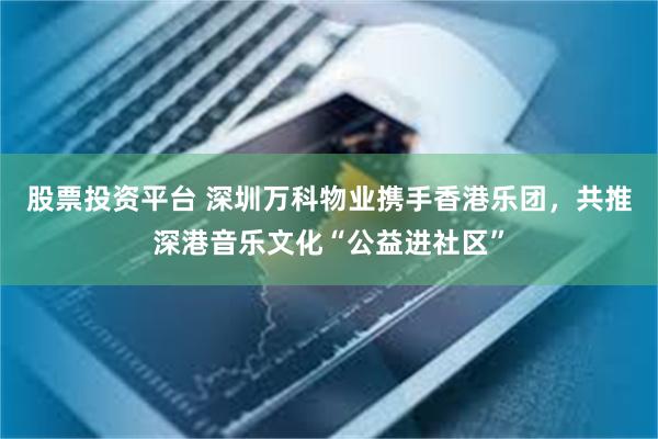 股票投资平台 深圳万科物业携手香港乐团，共推深港音乐文化“公益进社区”
