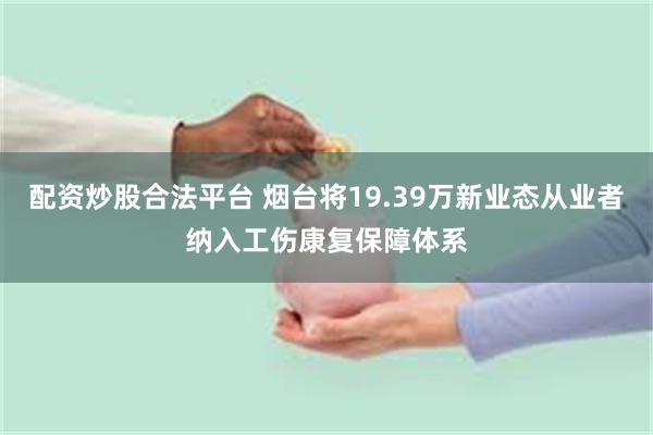 配资炒股合法平台 烟台将19.39万新业态从业者纳入工伤康复保障体系