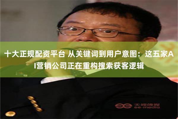 十大正规配资平台 从关键词到用户意图：这五家AI营销公司正在重构搜索获客逻辑