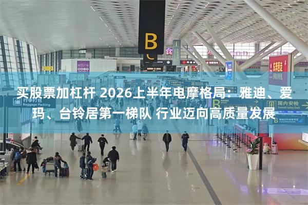 买股票加杠杆 2026上半年电摩格局：雅迪、爱玛、台铃居第一梯队 行业迈向高质量发展