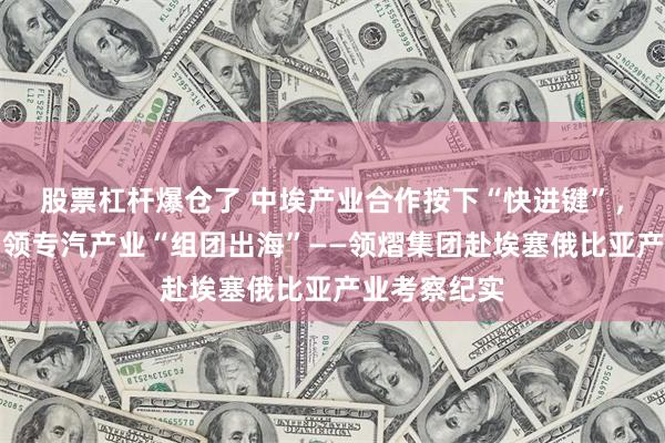 股票杠杆爆仓了 中埃产业合作按下“快进键”，领熠集团引领专汽产业“组团出海”——领熠集团赴埃塞俄比亚产业考察纪实