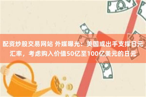 配资炒股交易网站 外媒曝光：美国或出手支撑日元汇率，考虑购入价值50亿至100亿美元的日元
