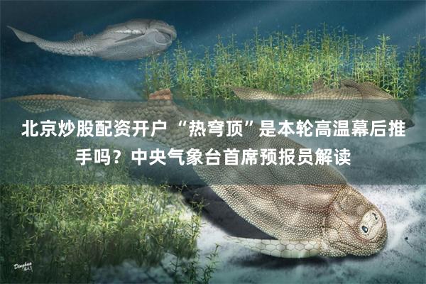 北京炒股配资开户 “热穹顶”是本轮高温幕后推手吗？中央气象台首席预报员解读