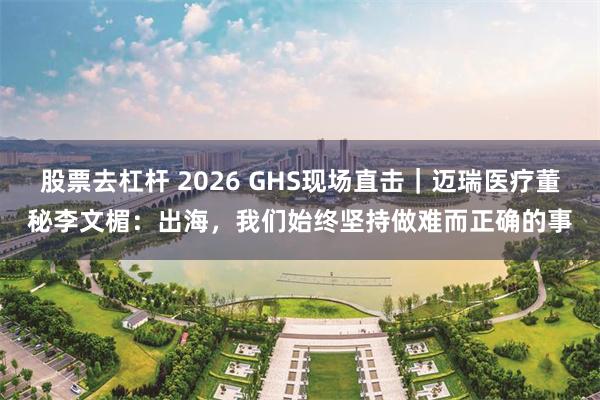 股票去杠杆 2026 GHS现场直击｜迈瑞医疗董秘李文楣：出海，我们始终坚持做难而正确的事