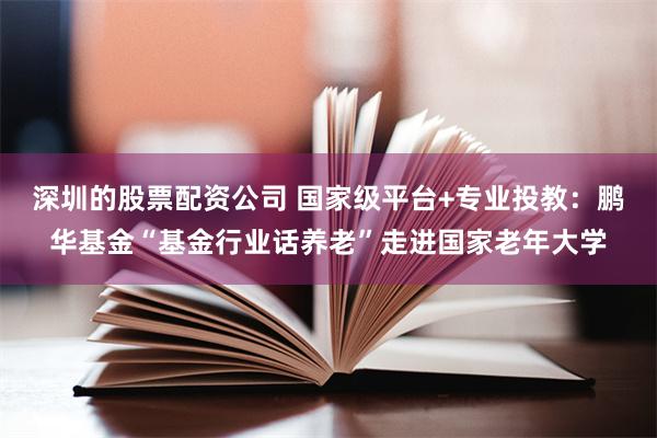 深圳的股票配资公司 国家级平台+专业投教:鹏华基金“基金行业话养老”走进国家老年大学