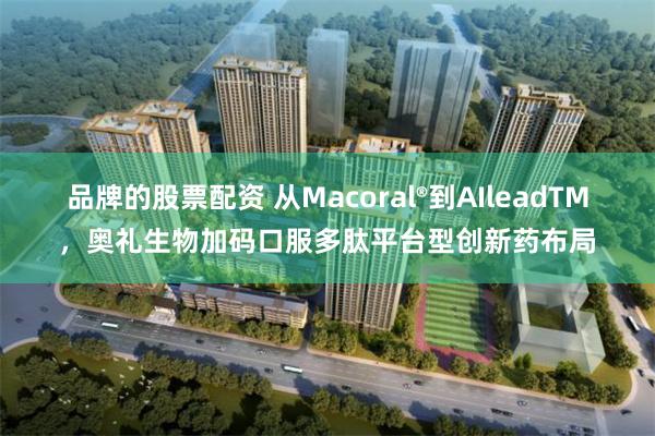 品牌的股票配资 从Macoral®到AIleadTM，奥礼生物加码口服多肽平台型创新药布局