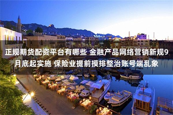 正规期货配资平台有哪些 金融产品网络营销新规9月底起实施 保险业提前摸排整治账号端乱象