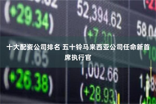 十大配资公司排名 五十铃马来西亚公司任命新首席执行官