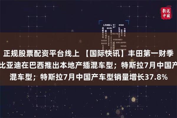 正规股票配资平台线上 【国际快讯】丰田第一财季净利润增长75.6%；比亚迪在巴西推出本地产插混车型；特斯拉7月中国产车型销量增长37.8%