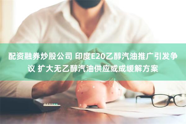 配资融券炒股公司 印度E20乙醇汽油推广引发争议 扩大无乙醇汽油供应或成缓解方案