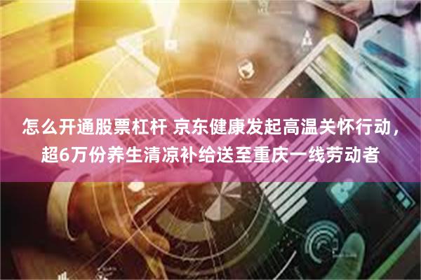 怎么开通股票杠杆 京东健康发起高温关怀行动，超6万份养生清凉补给送至重庆一线劳动者