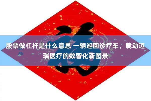 股票做杠杆是什么意思 一辆巡回诊疗车，载动迈瑞医疗的数智化新图景