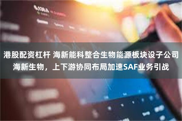 港股配资杠杆 海新能科整合生物能源板块设子公司海新生物，上下游协同布局加速SAF业务引战