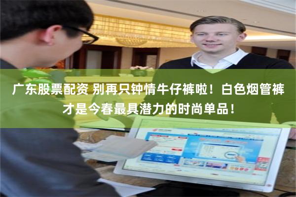 广东股票配资 别再只钟情牛仔裤啦！白色烟管裤才是今春最具潜力的时尚单品！