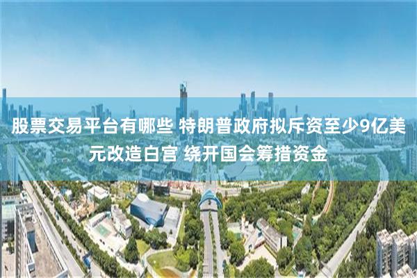 股票交易平台有哪些 特朗普政府拟斥资至少9亿美元改造白宫 绕开国会筹措资金
