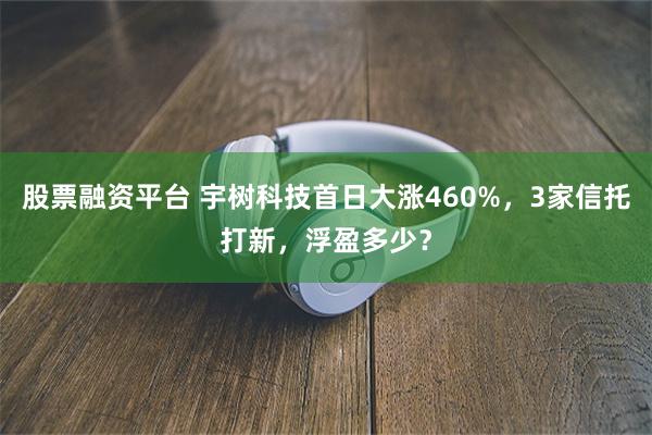 股票融资平台 宇树科技首日大涨460%，3家信托打新，浮盈多少？