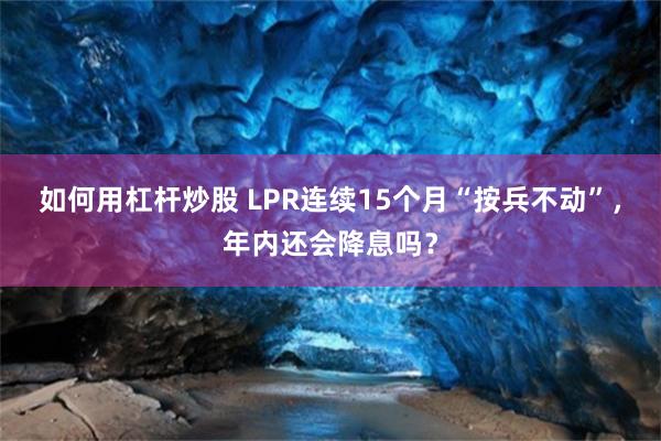 如何用杠杆炒股 LPR连续15个月“按兵不动”，年内还会降息吗？