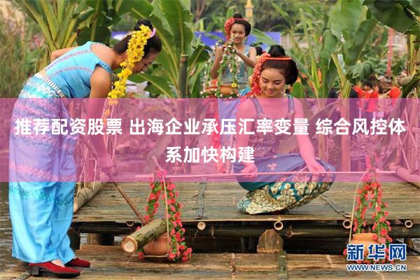 推荐配资股票 出海企业承压汇率变量 综合风控体系加快构建