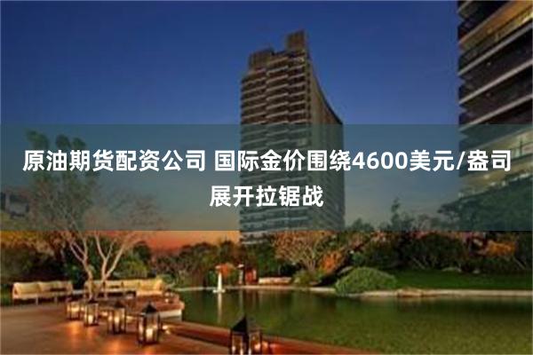 原油期货配资公司 国际金价围绕4600美元/盎司展开拉锯战
