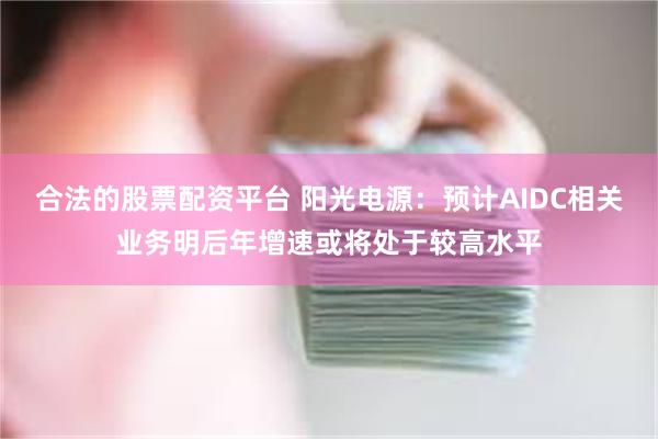 合法的股票配资平台 阳光电源：预计AIDC相关业务明后年增速或将处于较高水平