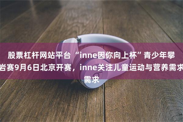 股票杠杆网站平台 “inne因你向上杯”青少年攀岩赛9月6日北京开赛，inne关注儿童运动与营养需求