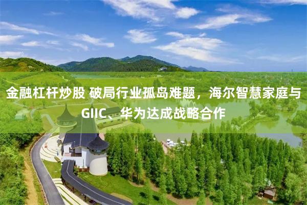金融杠杆炒股 破局行业孤岛难题，海尔智慧家庭与GIIC、华为达成战略合作