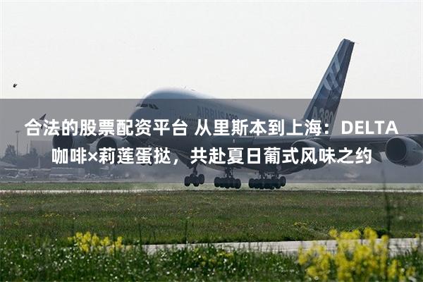 合法的股票配资平台 从里斯本到上海：DELTA咖啡×莉莲蛋挞，共赴夏日葡式风味之约