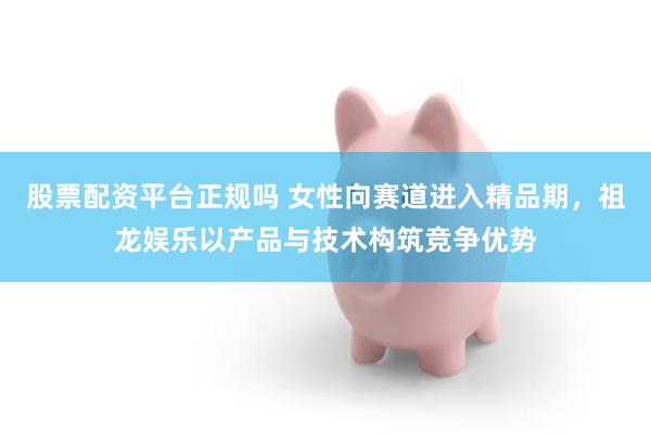 股票配资平台正规吗 女性向赛道进入精品期，祖龙娱乐以产品与技术构筑竞争优势