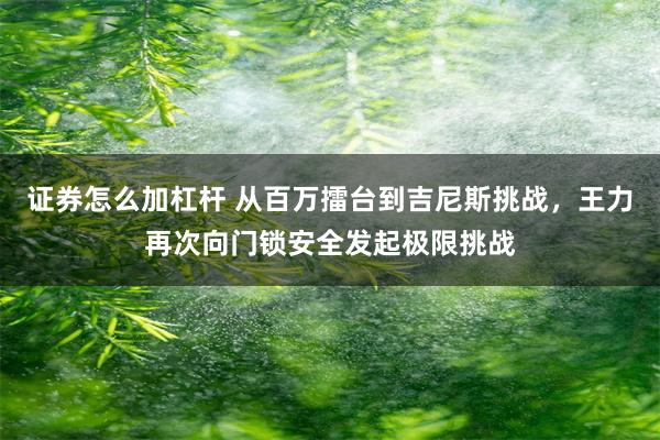 证券怎么加杠杆 从百万擂台到吉尼斯挑战，王力再次向门锁安全发起极限挑战