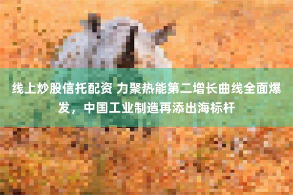 线上炒股信托配资 力聚热能第二增长曲线全面爆发，中国工业制造再添出海标杆