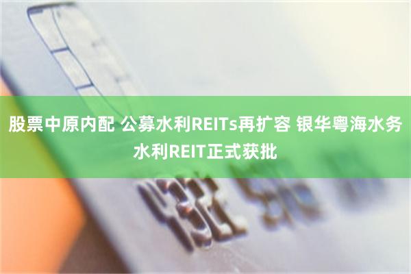 股票中原内配 公募水利REITs再扩容 银华粤海水务水利REIT正式获批