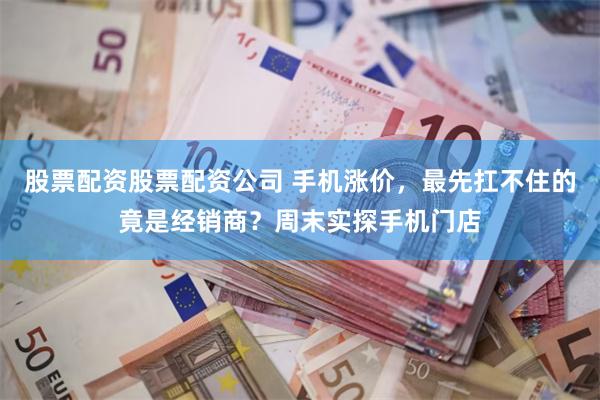 股票配资股票配资公司 手机涨价，最先扛不住的竟是经销商？周末实探手机门店