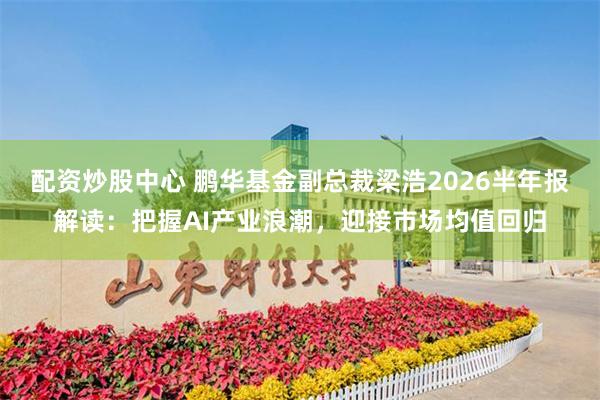 配资炒股中心 鹏华基金副总裁梁浩2026半年报解读：把握AI产业浪潮，迎接市场均值回归