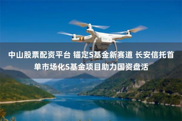 中山股票配资平台 锚定S基金新赛道 长安信托首单市场化S基金项目助力国资盘活