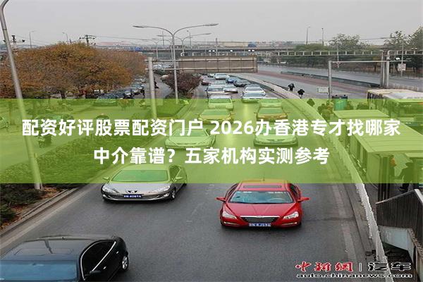 配资好评股票配资门户 2026办香港专才找哪家中介靠谱？五家机构实测参考