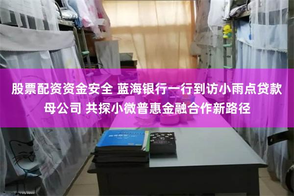 股票配资资金安全 蓝海银行一行到访小雨点贷款母公司 共探小微普惠金融合作新路径