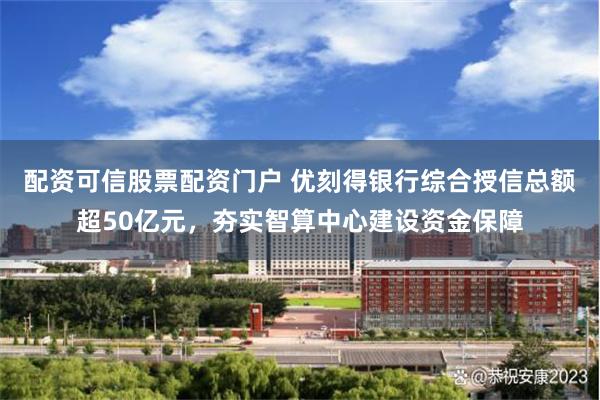 配资可信股票配资门户 优刻得银行综合授信总额超50亿元，夯实智算中心建设资金保障