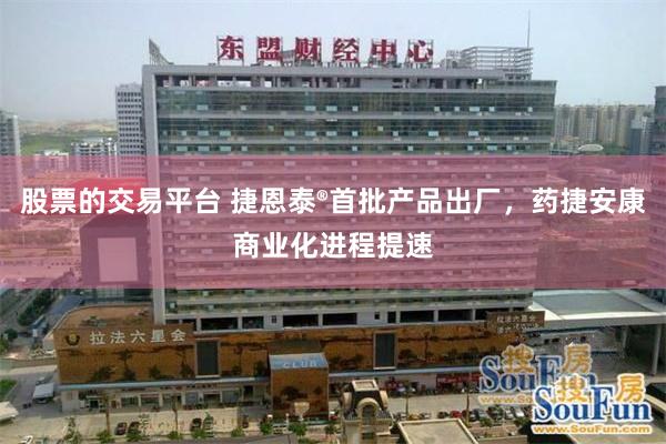 股票的交易平台 捷恩泰®首批产品出厂，药捷安康商业化进程提速