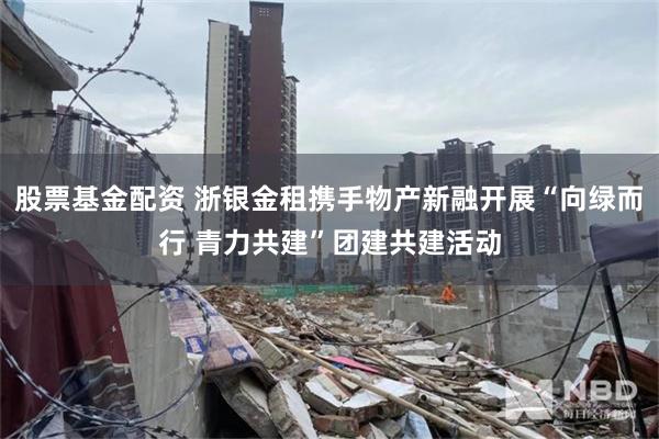 股票基金配资 浙银金租携手物产新融开展“向绿而行 青力共建”团建共建活动
